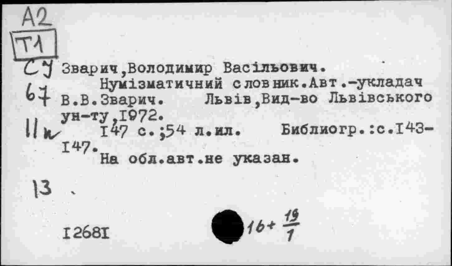 ﻿А2.
Зварич,Володимир Васільович.
Нумізматичний с лов ник.Авт.-укладач
В.В.Зварич.	Львів,Вид-во Львівського
.. ун-ту,1972
Библиогр.:с.143-
147.
На обл.авт.не указан
І268І